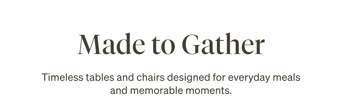 Made to Gather. Timeless tables and chairs designed for everyday meals and memorable moments.