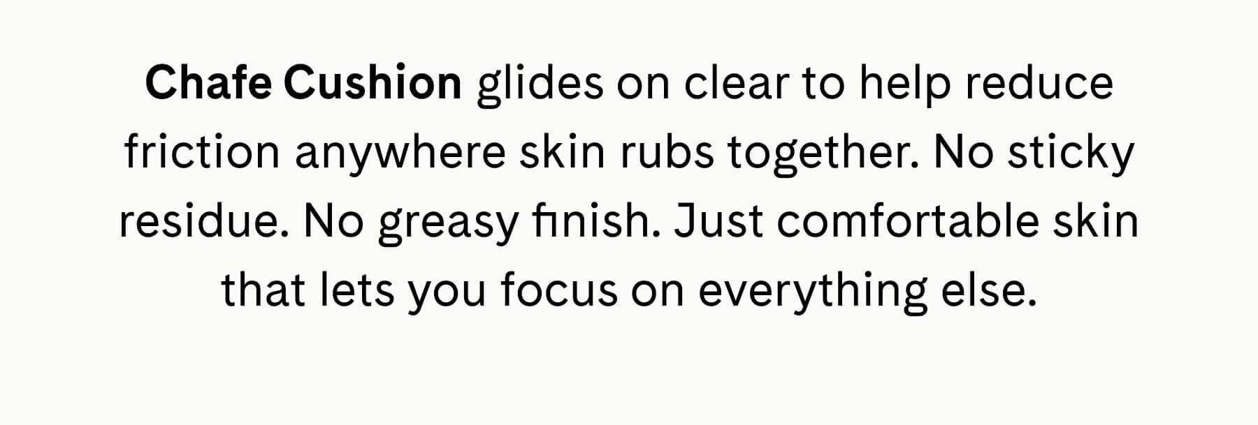 Chafe Cushion glides on clear to help reduce friction anywhere skin rubs together. No sticky residue. No greasy finish. Just comfortable skin that lets you focus on everything else.