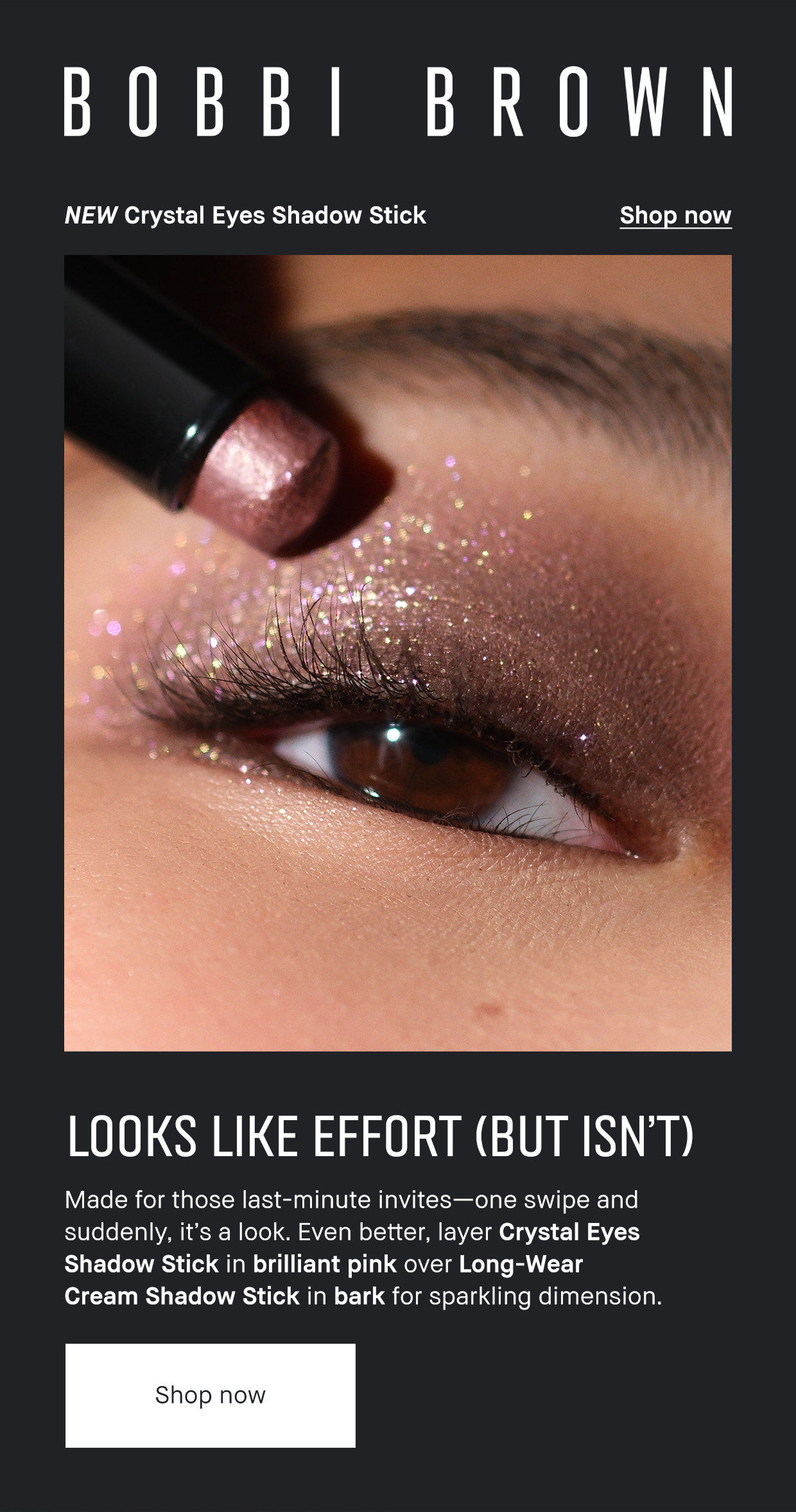 Bobbi Brown. NEW Crystal Eyes Shadow Stick. Shop Now. Looks like Effort (But isn't) Made for those last-minute invites- one swipe and suddenly it's a look. Even better, layer Crystal Eyes Shadow Stick in brilliant pink over Long-wear cream shadow stick in bark for sparkling dimension. Shop Now 