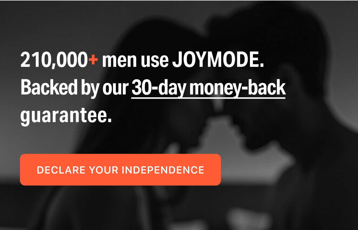 210,000+ men use JOYMODE.  Backed by our 30-day money-back guarantee.  DECLARE YOUR INDEPENDENCE