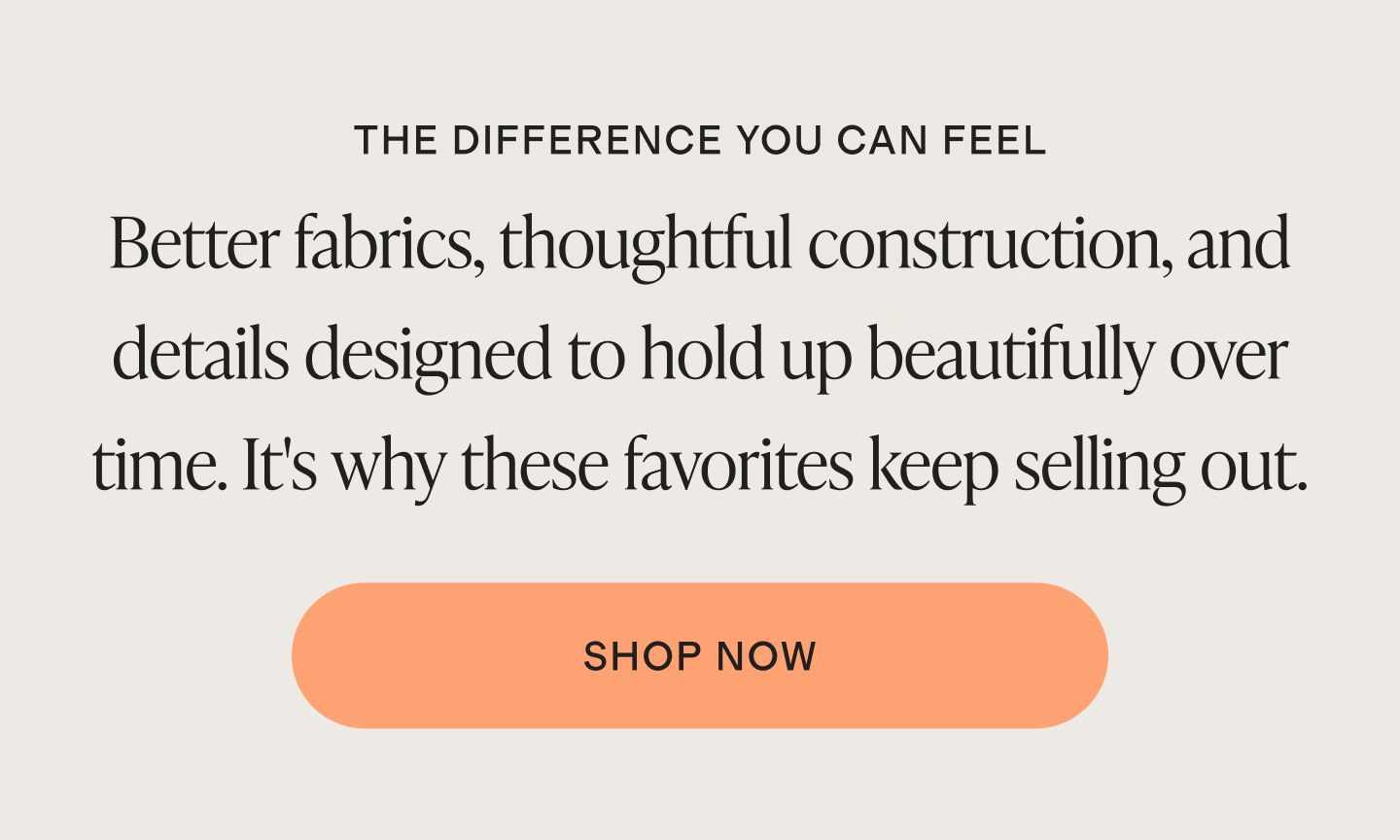 Better fabrics, thoughtful construction, and details designed to hold up beautifully over time. It's why these favorites keep selling out.