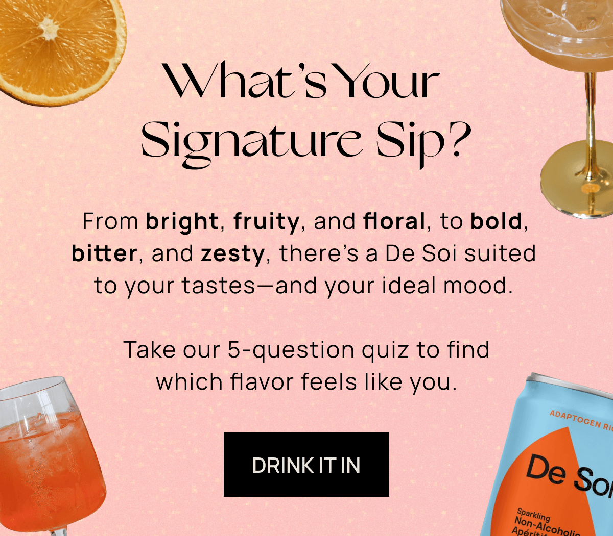What’s Your Signature Sip?  | From bright, fruity, and floral, to bold, bitter, and zesty, there’s a De Soi suited to your tastes––and your ideal mood.   Take our 5-question quiz to find which flavor feels like you. | TAKE THE QUIZ