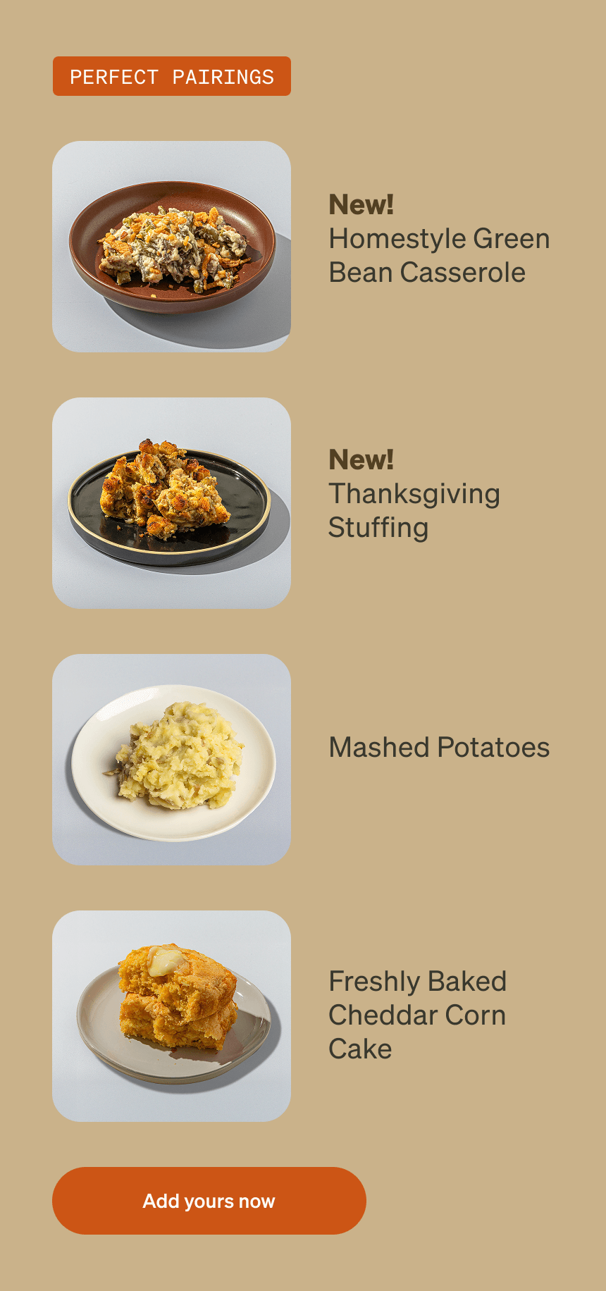 PERFECT PAIRINGS New! Homestyle Green Bean Casserole New! Thanksgiving Stuffing Mashed Potatoes Freshly Baked Cheddar Corn Cake Add yours now