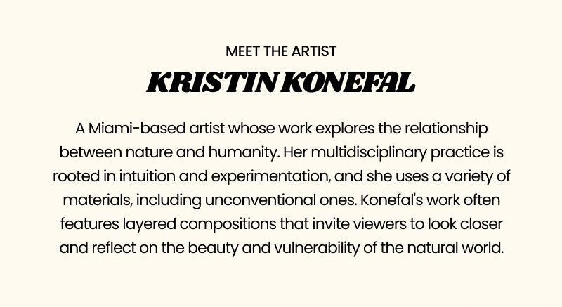 Meet The Artist Kristin Konefal  A Miami-based artist whose work explores the relationship between nature and humanity. Her multidisciplinary practice is rooted in intuition and experimentation, and she uses a variety of materials, including unconventional ones. Konefal's work often features layered compositions that invite viewers to look closer and reflect on the beauty and vulnerability of the natural world.   Shop Now