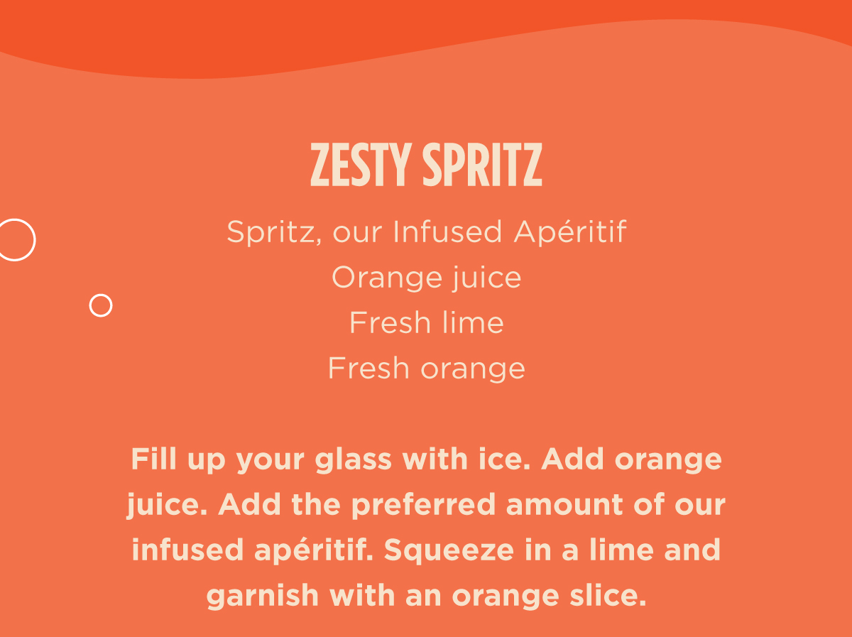 ZESTY SPRITZ  Spritz, our Infused Apéritif  Orange Juice  Fresh Lime  Fresh Orange  Fill up your glass with ice. Add orange juice. Add the preferred amount of our infused apéritif. Squeeze in a lime and garnish with an orange slice.