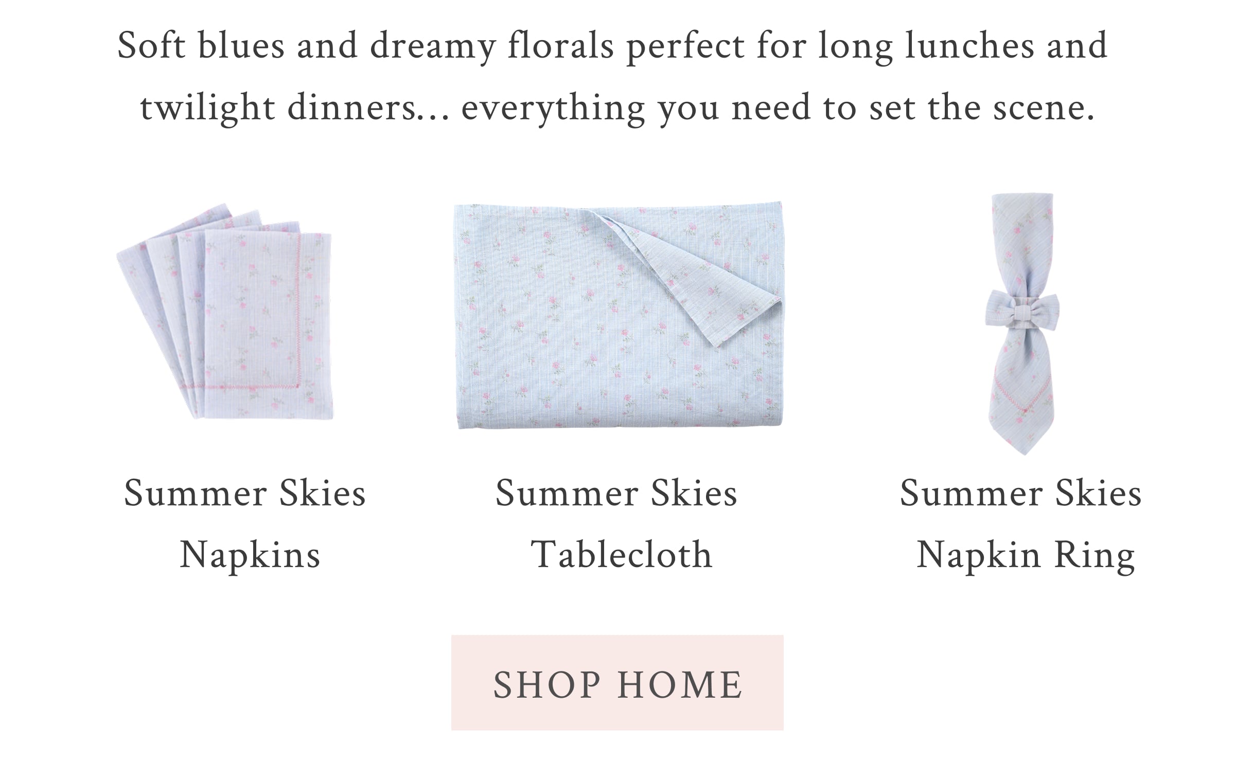 Soft blues and dreamy florals perfect for long lunches and twilight dinners… everything you need to set the scene. <SHOP HOME>
