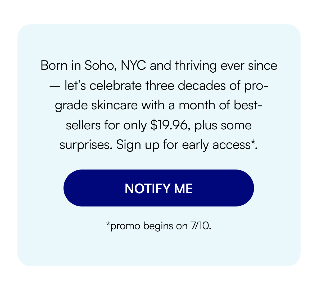 Born in Soho, NYC and thriving ever since – let’s celebrate three decades of pro-grade skincare with a month of best-sellers for only $19.96, plus some surprises. Sign up for early access*. NOTIFY ME *promo begins on 7/10.