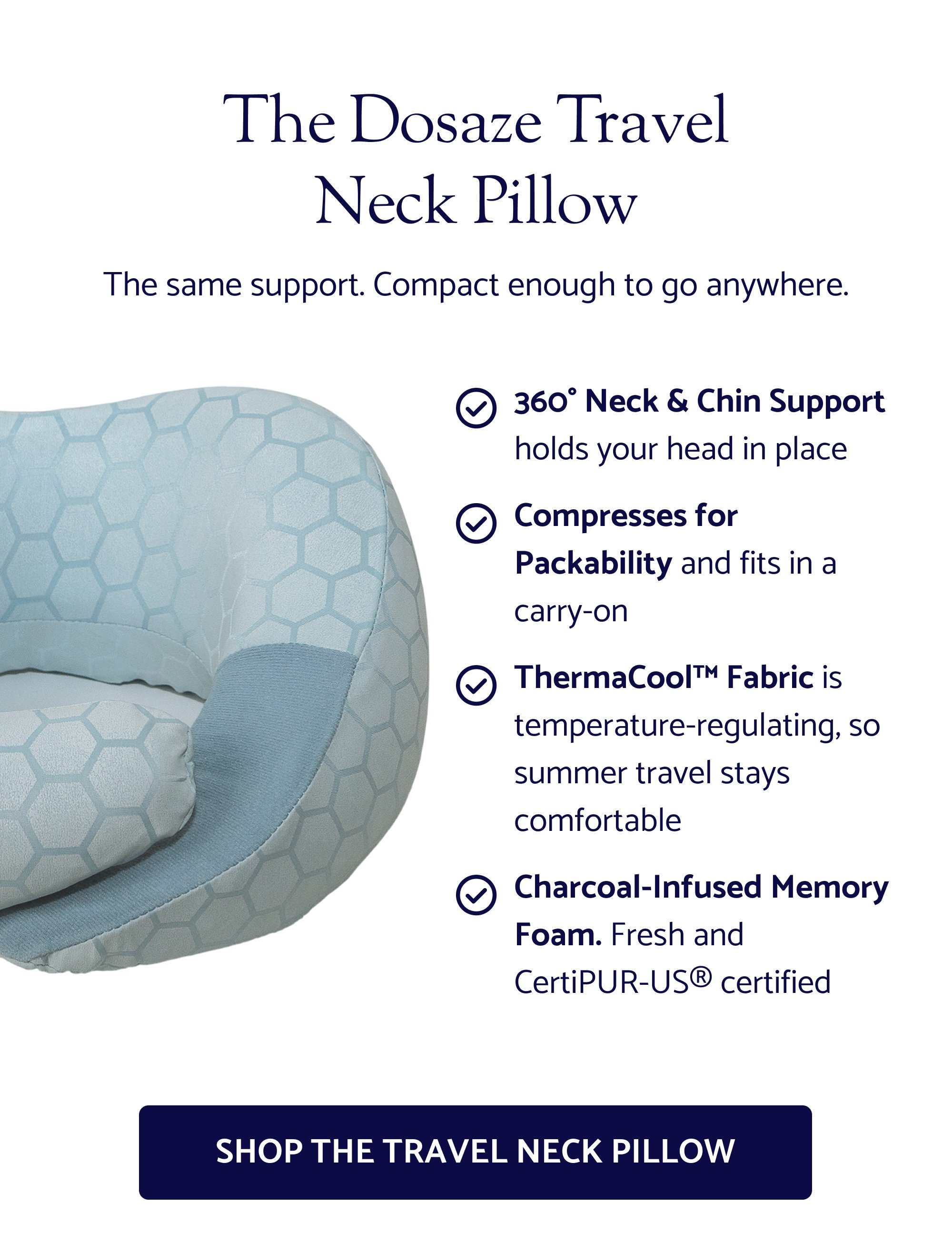 The Dosaze Travel Neck Pillow 360° Neck & Chin Support holds your head in place Compresses for Packability and fits in a carry-on ThermaCool™ Fabric is temperature-regulating, so summer travel stays comfortable Charcoal-Infused Memory Foam. Fresh and CertiPUR-US® certified The same support. Compact enough to go anywhere. Shop the Travel Neck Pillow Don’t Leave Great Sleep at Home. "Never traveling without it again! Every travel pillow I tried left my head falling forward. The Dosaze actually held my chin in place and gave me support on both sides. No more stiff neck after long flights." — Natasha F. | Verified Customer GET YOUR TRAVEL PILLOW