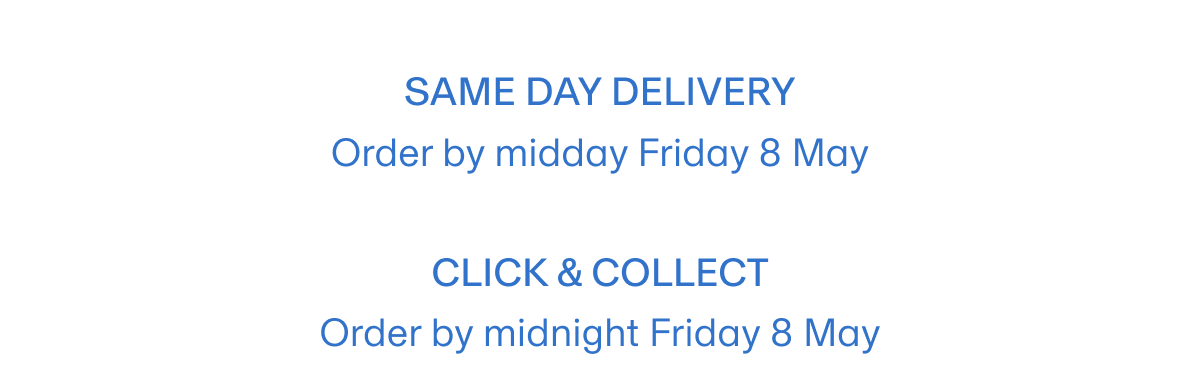 Same day delivery  Order by midday Friday 8 May | Click & Collect Order by midnight Friday 8 May