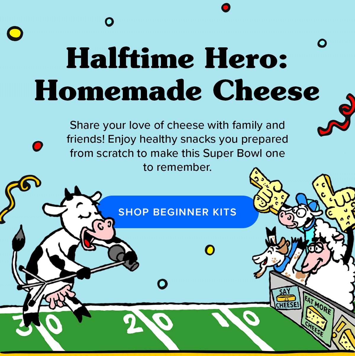 Halftime Hero: Homemade Cheese   Share your love of cheese with family and friends! Enjoy healthy snacks you prepared from scratch to make this Super Bowl one to remember. 