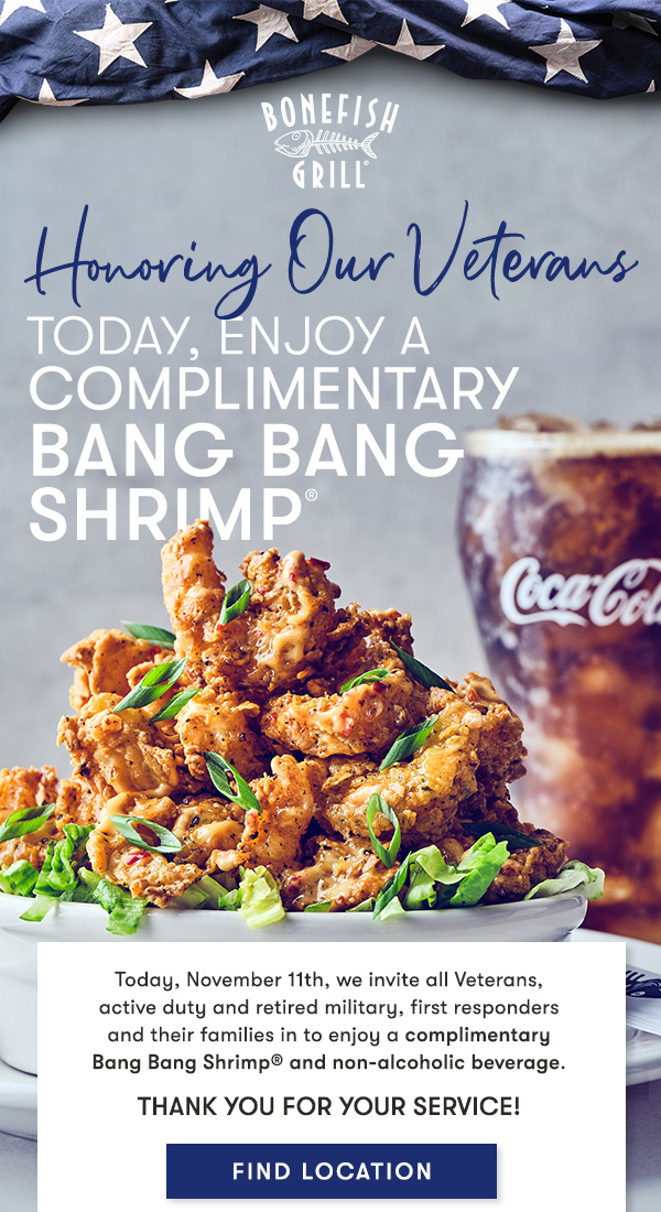 Bonefish Grill - Honoring Our Veterans Today, November 11th, we invite all Veterans,  active duty and retired military, first responders  and their families in to enjoy a complimentary  Bang Bang Shrimp® and non-alcoholic beverage.
Thank you for your service!

