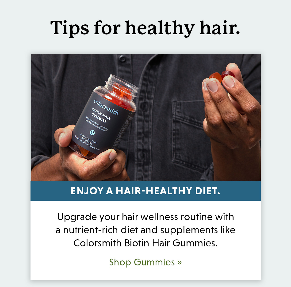 Tips for healthy hair. Enjoy a hair-healthy diet. Upgrade your hair wellness routine with a nutrient-rich diet and supplements like Colorsmith Biotin Hair Gummies. Shop Gummies >>