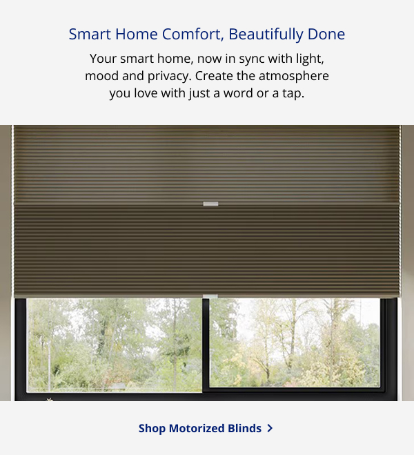 Smart Home Comfort, Beautifully Done | Your smart home, now in sync with light, mood and privacy. Create the atmosphere you love with just a word or a tap. | SHOP MOTORIZED BLINDS >