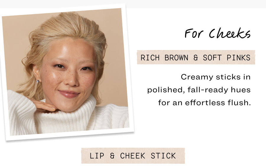 For Cheeks. Rich brown & soft pinks. Creamy sticks in polished, fall-ready hues for an effortless flush.