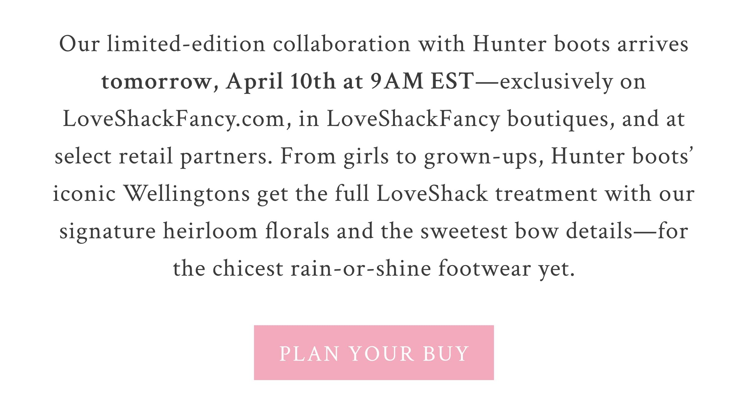 Our limited-edition collaboration with Hunter Boots arrives tomorrow, April 10th at 9AM EST—exclusively on LoveShackFancy.com, in LoveShackFancy boutiques, and at select retail partners. From girls to grown-ups, Hunter Boots’ iconic Wellington boots get the full LoveShack treatment with our signature heirloom florals and the sweetest bow details—for the chicest rain-or-shine footwear yet.  <PLAN YOUR BUY>