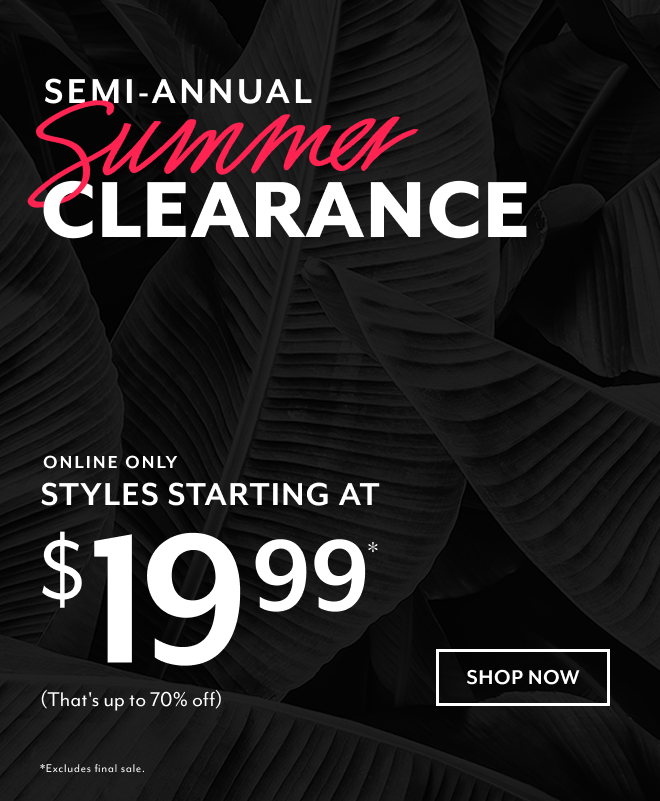 SEMI-ANNUAL SUMMER CLEARANCE ONLINE ONLY STYLES STARTING AT $19.99* (THAT'S UP TO 70% OFF) SHOP NOW *EXLCUDES FINAL SALE