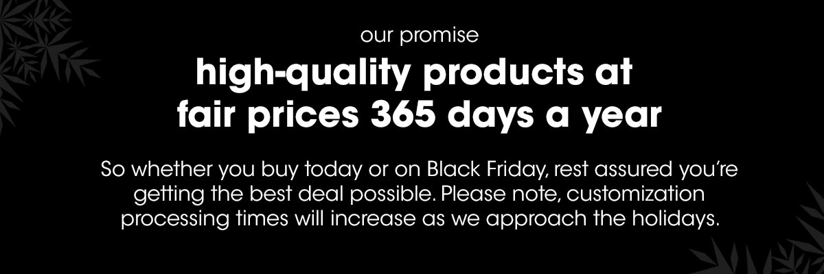 high-quality products at fair prices 365 days a year. Whether you buy today or on Black Friday rest assured you're getting the best deal possible. Please note, customization processing times will increase as we approach the holidays.
