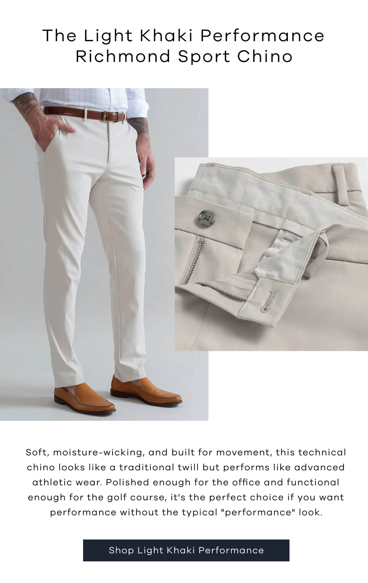 The Light Khaki Performance Richmond Sport Chino | Soft, Moisture-Wicking, And Built For Movement, This Technical Chino Looks Like A Traditional Twill But Performs Like Advanced Athletic Wear. Polished Enough For The Office And Functional Enough For The Golf Course, It's The Perfect Choice If You Want Performance Without The Typical "Performance" Look. | Shop Light Khaki Performance |
