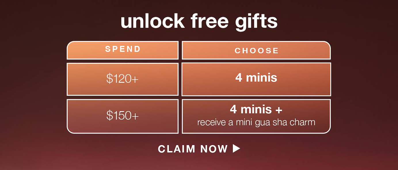 UNLOCK FREE GIFTS​  ​  spend $120+  ​  choose 4 minis (up to $ value) ​  ​  spend $150+  ​  choose 4 minis + receive a mini gua sha charm (up to $ value) ​  ​  CLAIM NOW