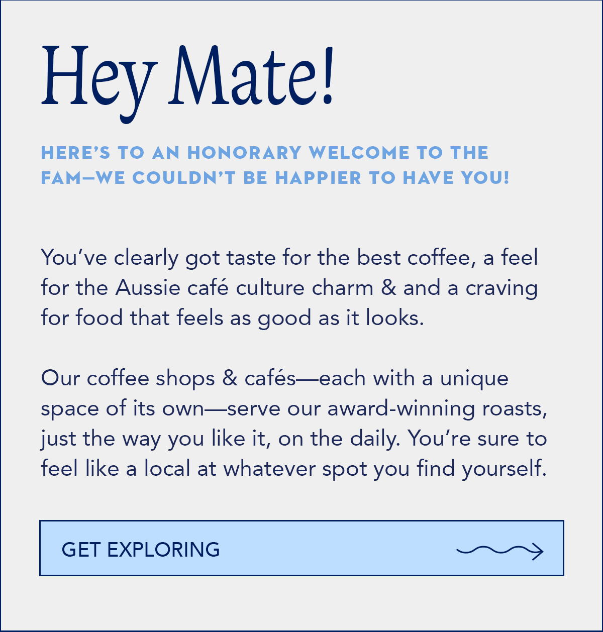 Hey Mate, Here’s to an honorary welcome to the fam—we couldn’t be happier to have you! You’ve clearly got taste for the best coffee, a feel for the Aussie café culture charm & and a craving for food that feels as good as it looks.  Our coffee shops & cafés—each with a unique space of its own—serve our award-winning roasts, just the way you like it, on the daily. You’re sure to feel like a local at whatever spot you find yourself.