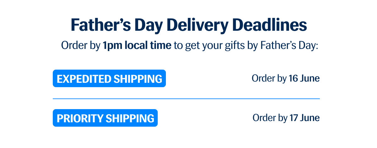 Father's Day Delivery Deadlines | Order by 1pm local time to get your gifts by Father's Day: | Expedite Shipping: Order by 16 June | Priority Shipping: Order by 17 June