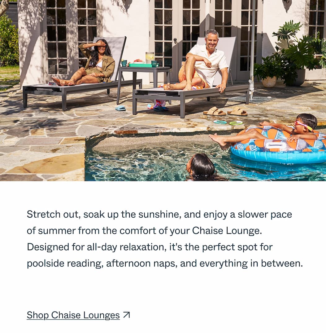 Stretch out, soak up the sunshine, and enjoy a slower pace of summer from the comfort of your Chaise Lounge. Designed for all-day relaxation, it's the perfect spot for poolside reading, afternoon naps, and everything in between.  CTA: Shop Chaise Lounges
