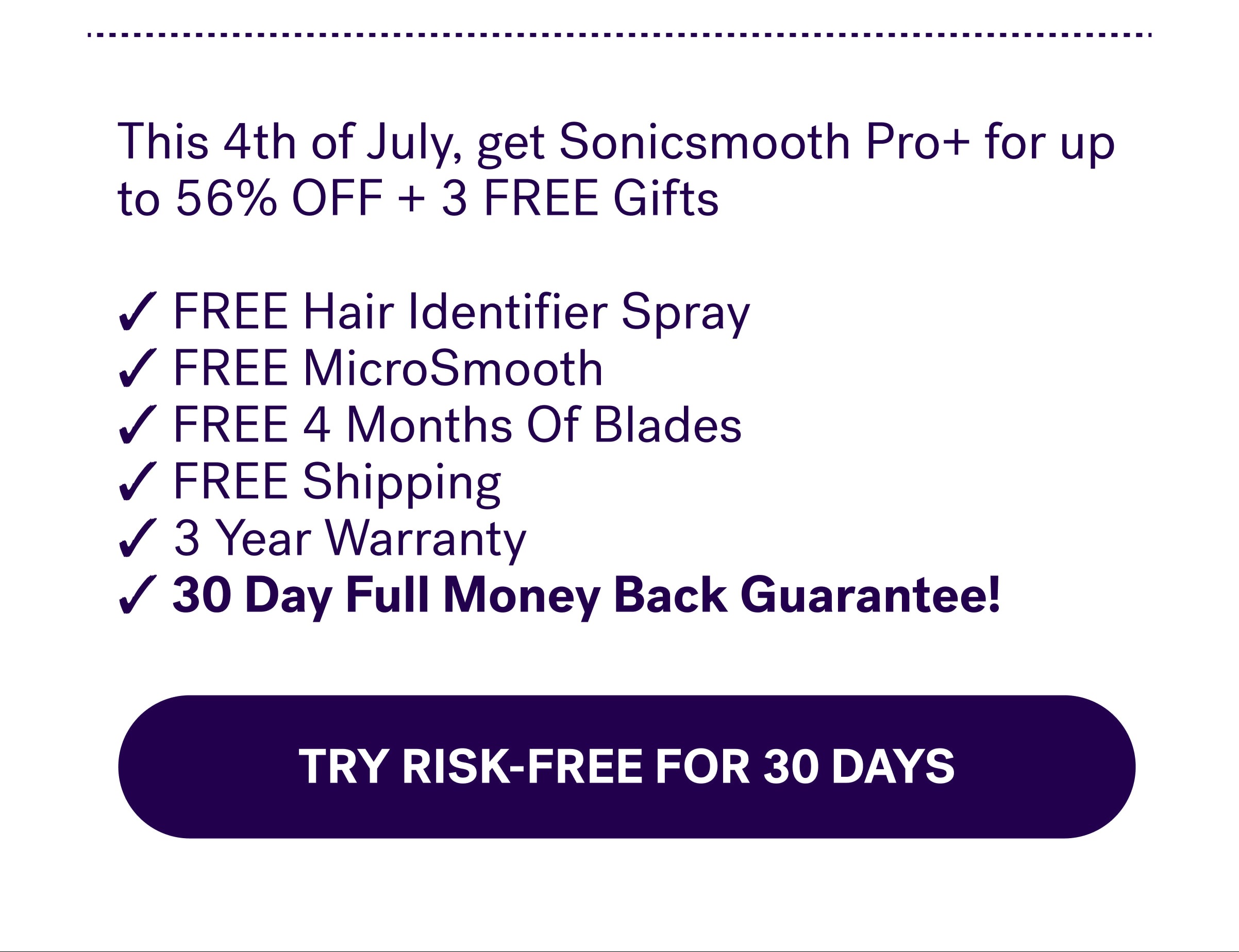 This 4th of July, get Sonicsmooth Pro+ for up to 56% OFF + 3 FREE Gifts  ✓ FREE Hair Identifier Spray ✓ FREE MicroSmooth ✓ FREE 4 Months Of Blades ✓ FREE Shipping ✓ 3 Year Warranty ✓ 30 Day Full Money Back Guarantee!&nbsp; Try RISK-FREE For 30 Days