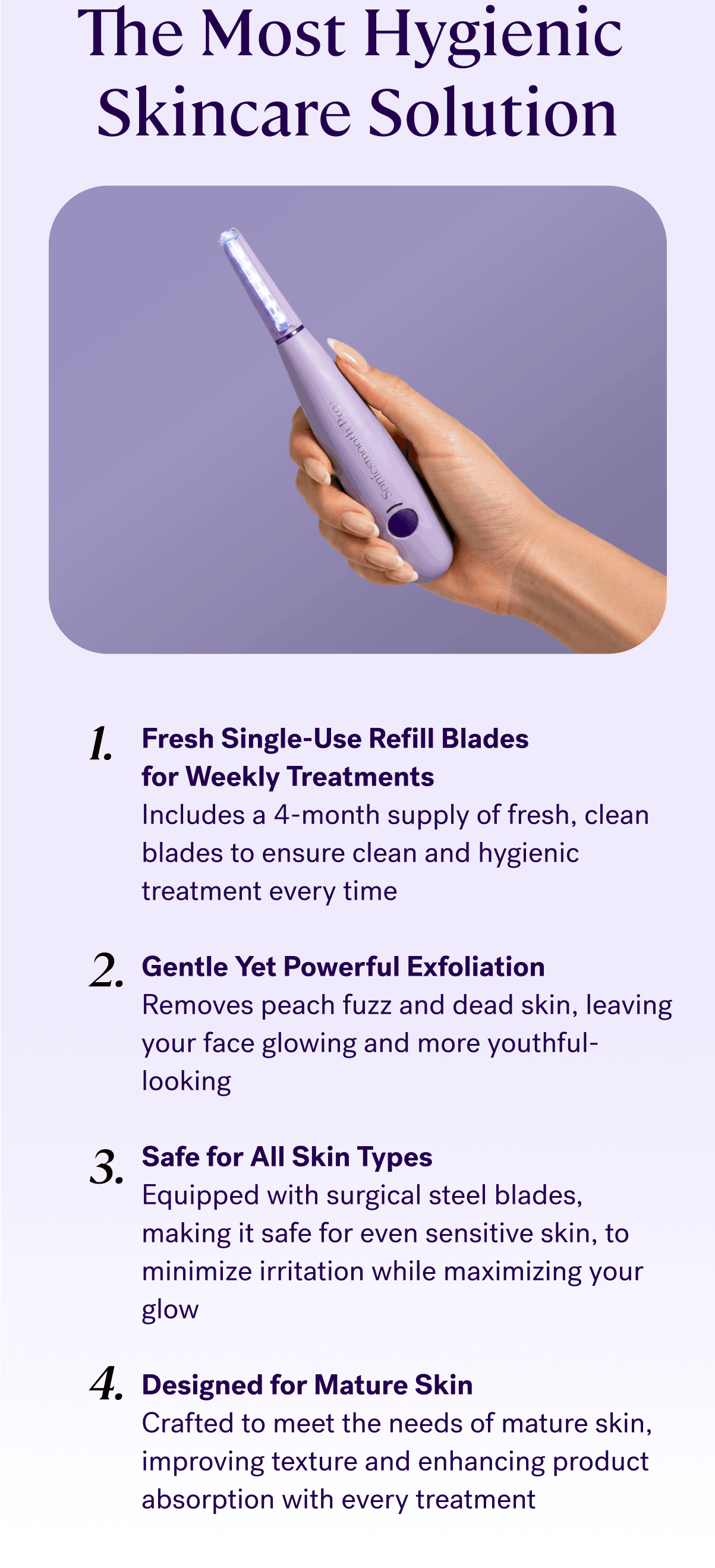 The Most Hygienic Skincare Solution &nbsp; Fresh Single-Use Refill Blades for Weekly Treatments Includes a 4-month supply of fresh, clean blades to ensure clean and hygienic treatment every time Gentle Yet Powerful Exfoliation Removes peach fuzz and dead skin, leaving your face glowing and more youthful-looking Safe for All Skin Types Equipped with surgical steel blades, making it safe for even sensitive skin, to minimize irritation while maximizing your glow Designed for Mature Skin Crafted to meet the needs of mature skin, improving texture and enhancing product absorption with every treatment