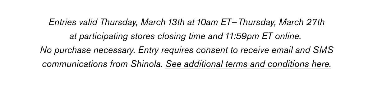 Entries valid Thursday, March 13th at 10am ET–Thursday, March 27th at participating stores closing time and 11:59pm ET online. No purchase necessary. Entry requires consent to receive email and SMS communications from Shinola. See additional terms and conditions here.