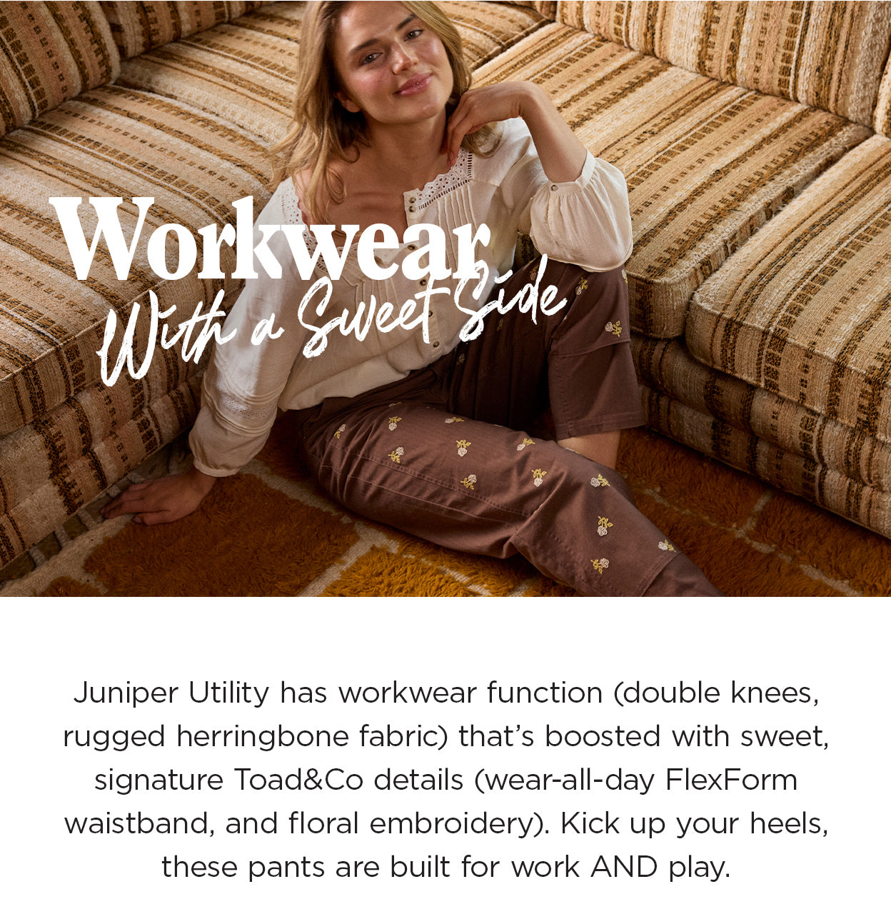 Workwear With a Sweet Side:Juniper Utility has workwear function (double knees, rugged herringbone fabric) that’s boosted with sweet, signature Toad details (wear-all-day FlexForm waistband, and nature-inspired embroidery). Kick up your heels, these pants are built for work AND play.