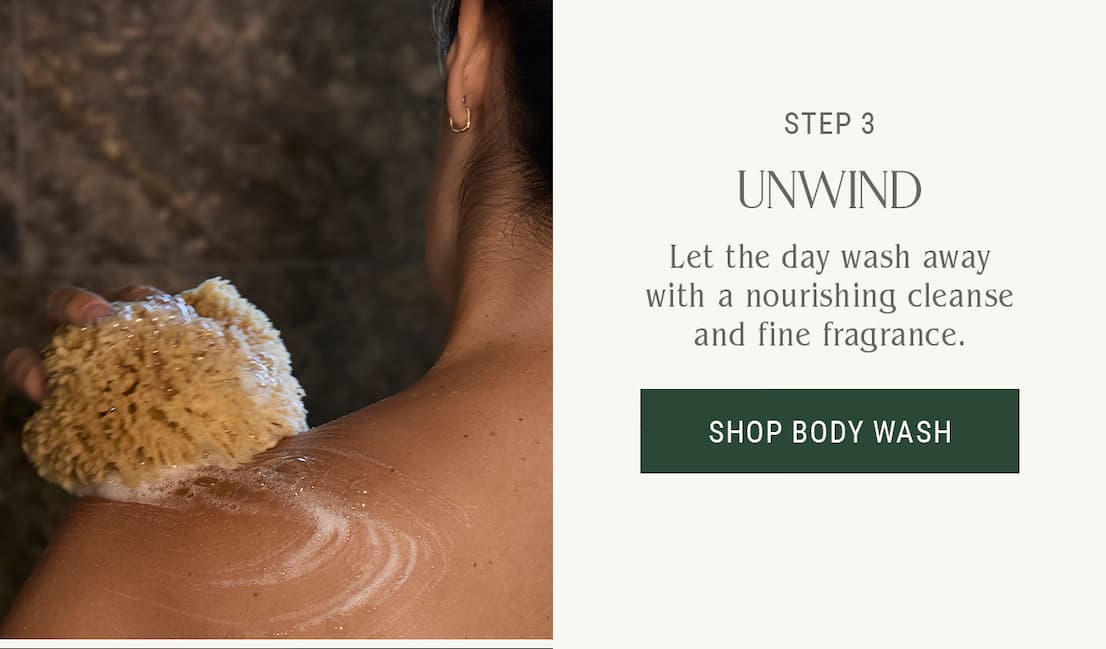 Step 3 — Unwind — Let the day wash away with a nourishing cleanse and fine fragrance.  Shop Body Wash.