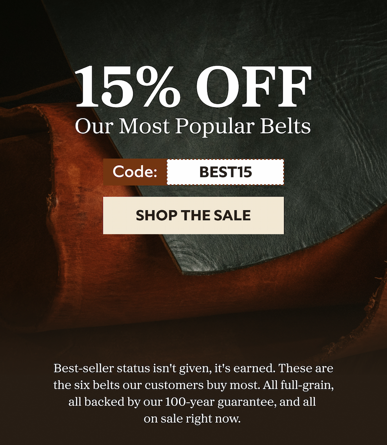 15% OFF Our Most Popular Belts Code: best15 SHOP THE SALE Best-seller status isn't given, it's earned. These are the six belts our customers buy most. All full-grain, all backed by our 100-year guarantee, and all  on sale right now.&nbsp;