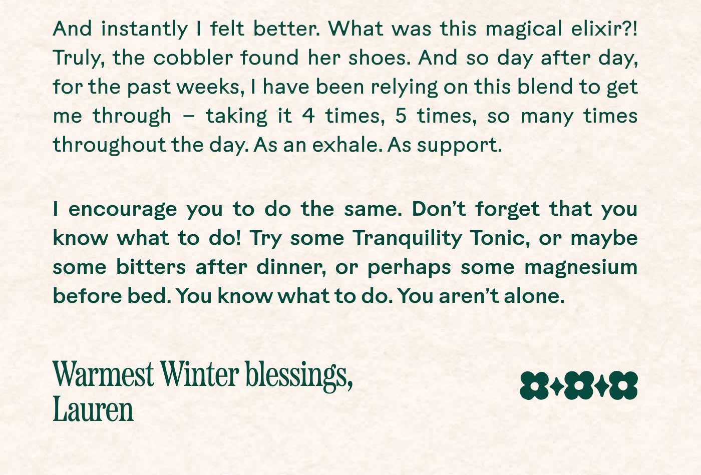 And instantly I felt better. What was this magical elixir?! Truly, the cobbler found her shoes. And so day after day, for the past weeks, I have been relying on this blend to get me through — taking it 4 times, 5 times, so many times throughout the day. As an exhale. As support. I encourage you to do the same. Don’t forget that you know what to do! Try some Tranquility Tonic, or maybe some bitters after dinner, or perhaps some magnesium before bed. You know what to do. You aren’t alone.  Warmest Winter blessings, Lauren