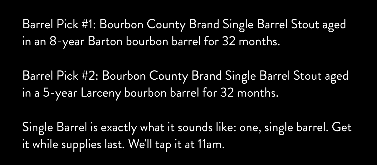 Barrel Pick #1: Bourbon County Brand Single Barrel Stout aged in an 8-year Barton bourbon barrel for 32 months. Barrel Pick #2: Bourbon County Brand Single Barrel Stout aged in a 5-year Larceny bourbon barrel for 32 months. Single Barrel is exactly what it sounds like: one, single barrel. Get it while supplies last. We'll tap it at 11am.