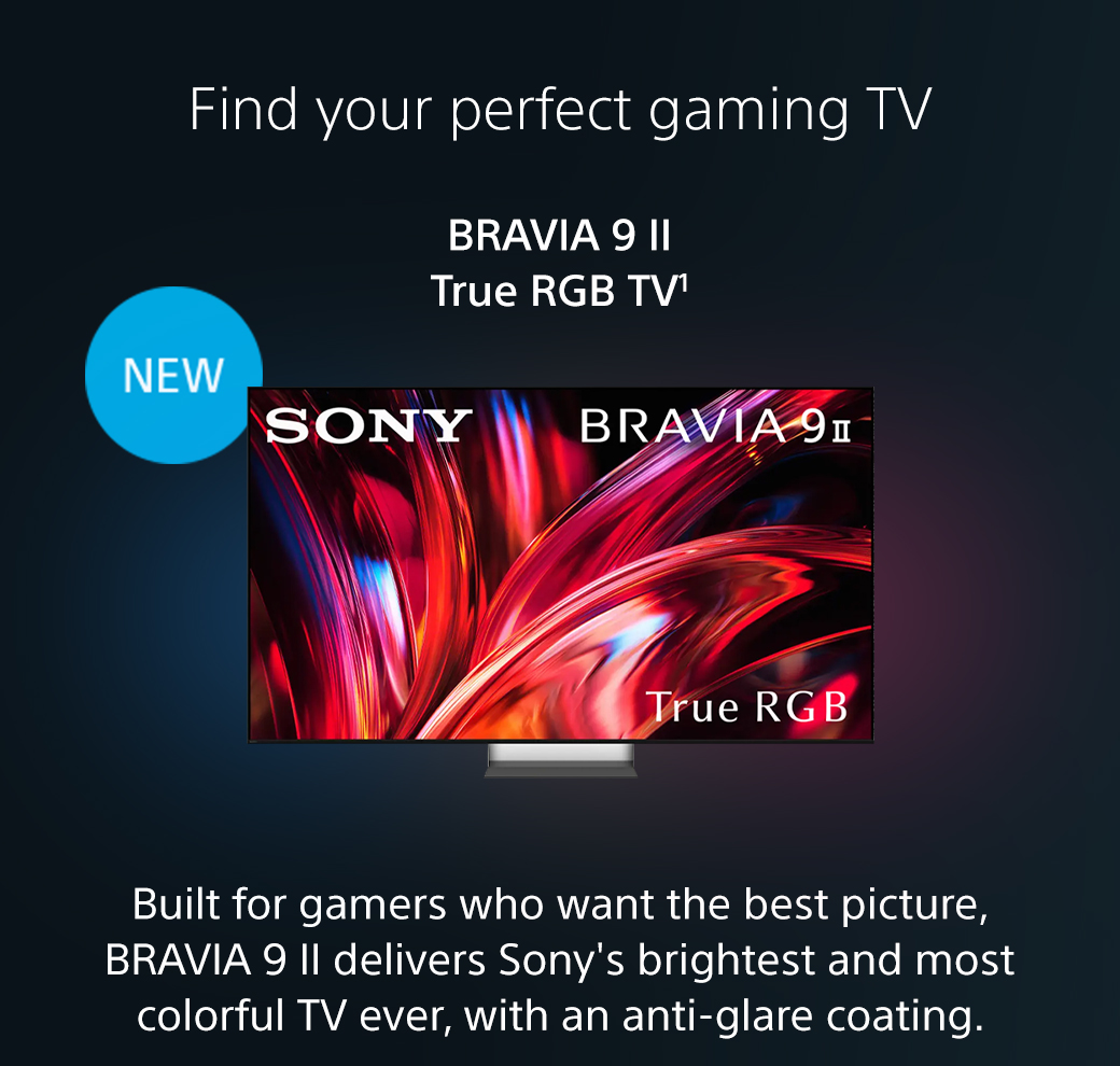 Find your perfect gaming TV | Bravia 9 II True RGB TV1 | New | Built for gamers who want the best picture, BRAVIA 9 II delivers Sony's brightest and most colorful TV ever, with an anti-glare coating.Shop now