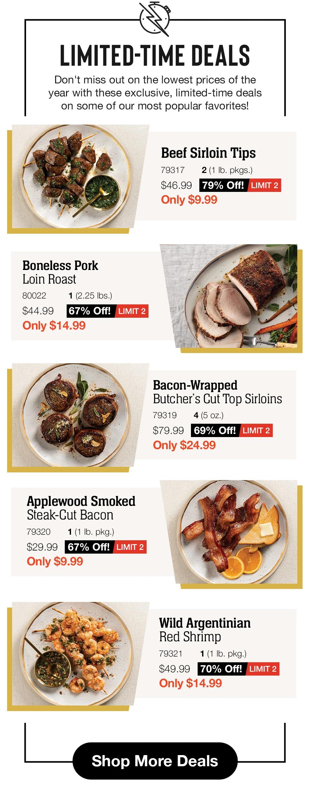 LIMITED-TIME DEALS
Don't miss out on the lowest prices of the year with these exclusive, limited-time deals on some of our most popular favorites.

	Beef Sirloin Tips
79317
2 (1 lb. pkgs.)
$46.99
79% Off!
LIMIT 2
Only $9.99

Private Reserve® Wagyu
Ribeye Crown Steak
79381
2 (5 oz.)
$139.99
57% Off!
LIMIT 2
Only $59.99	

	Bacon-Wrapped
Butcher's Cut Top Sirloins
79319
4 (5 oz.)
$79.99
69% Off!
LIMIT 2
Only $24.99

Applewood Smoked
Steak-Cut Bacon
79320
1 (1 lb. pkg.)
$29.99
67% Off!
LIMIT 2
Only $9.99	

	Wild Argentinian
Red Shrimp
79321
1 (1 lb. pkg.)
$49.99
70% Off!
LIMIT 2
Only $14.99
	
	
Shop More Deals