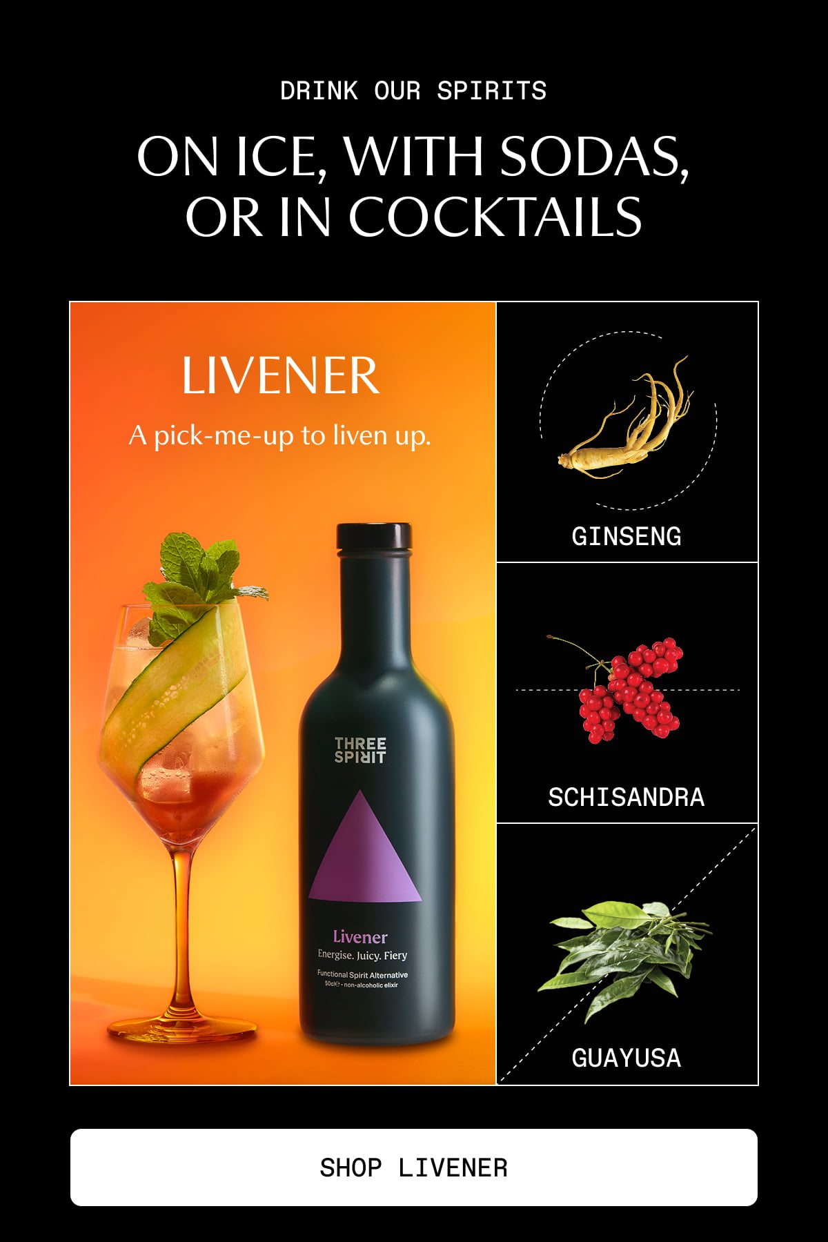 Drink our spirits on ice, with sodas, or in cocktails | Livener | A pick-me-up to liven up. | Ginseng | Schisandra | Guayusa | [ SHOP LIVENER ]