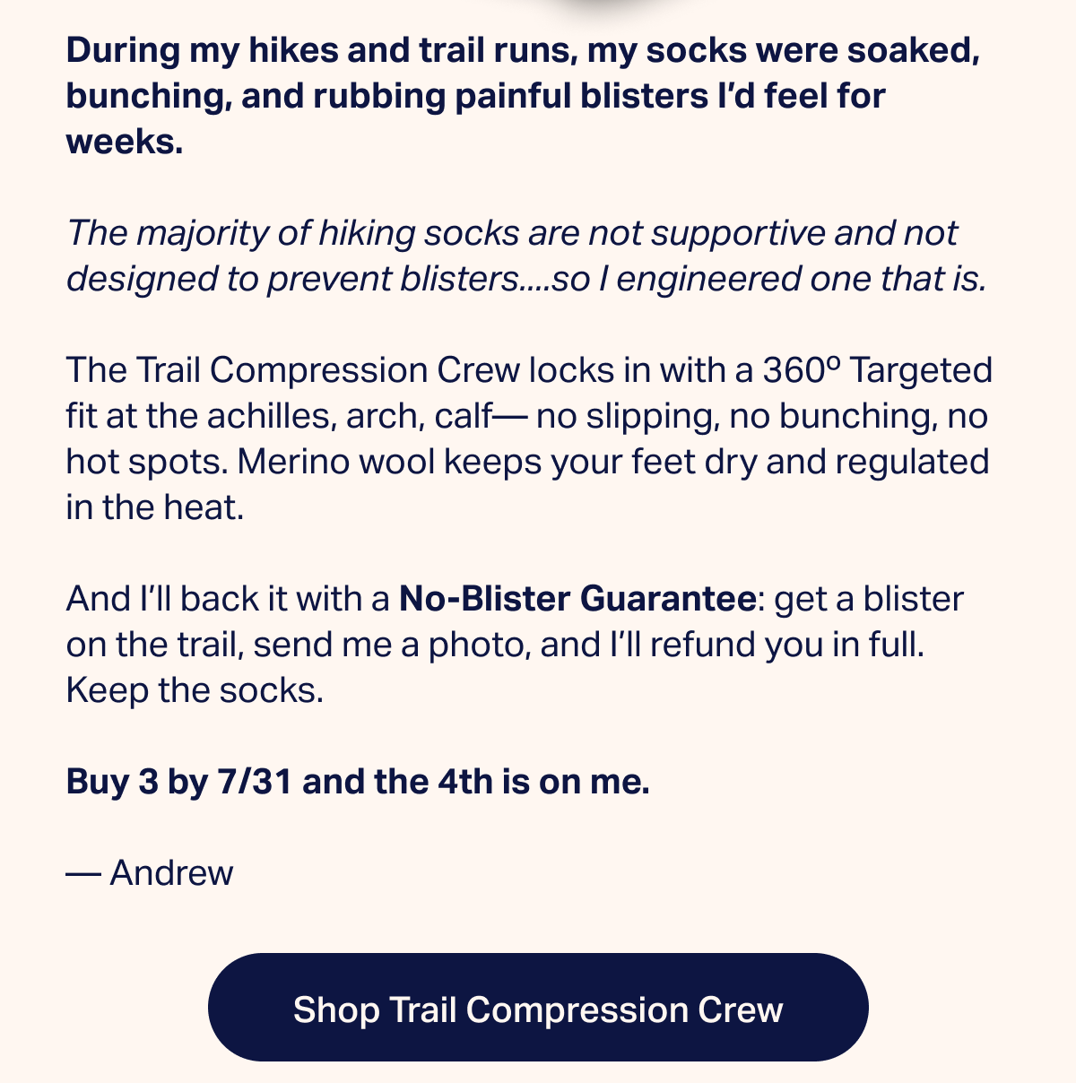 During my hikes and trail runs, my socks were soaked, bunching, and rubbing painful blisters I'd feel for weeks. The majority of hiking socks are not supportive and not designed to prevent blisters....so I engineered one that is. The Trail Compression Crew locks in with a 360° Targeted fit at the achilles, arch, calf— no slipping, no bunching, no hot spots. Merino wool keeps your feet dry and regulated in the heat. And I'll back it with a No-Blister Guarantee: get a blister on the trail, send me a photo, and I'll refund you in full. Keep the socks. Buy 3 by 7/31 and the 4th is on me. — Andrew | Shop Trail Compression Crew