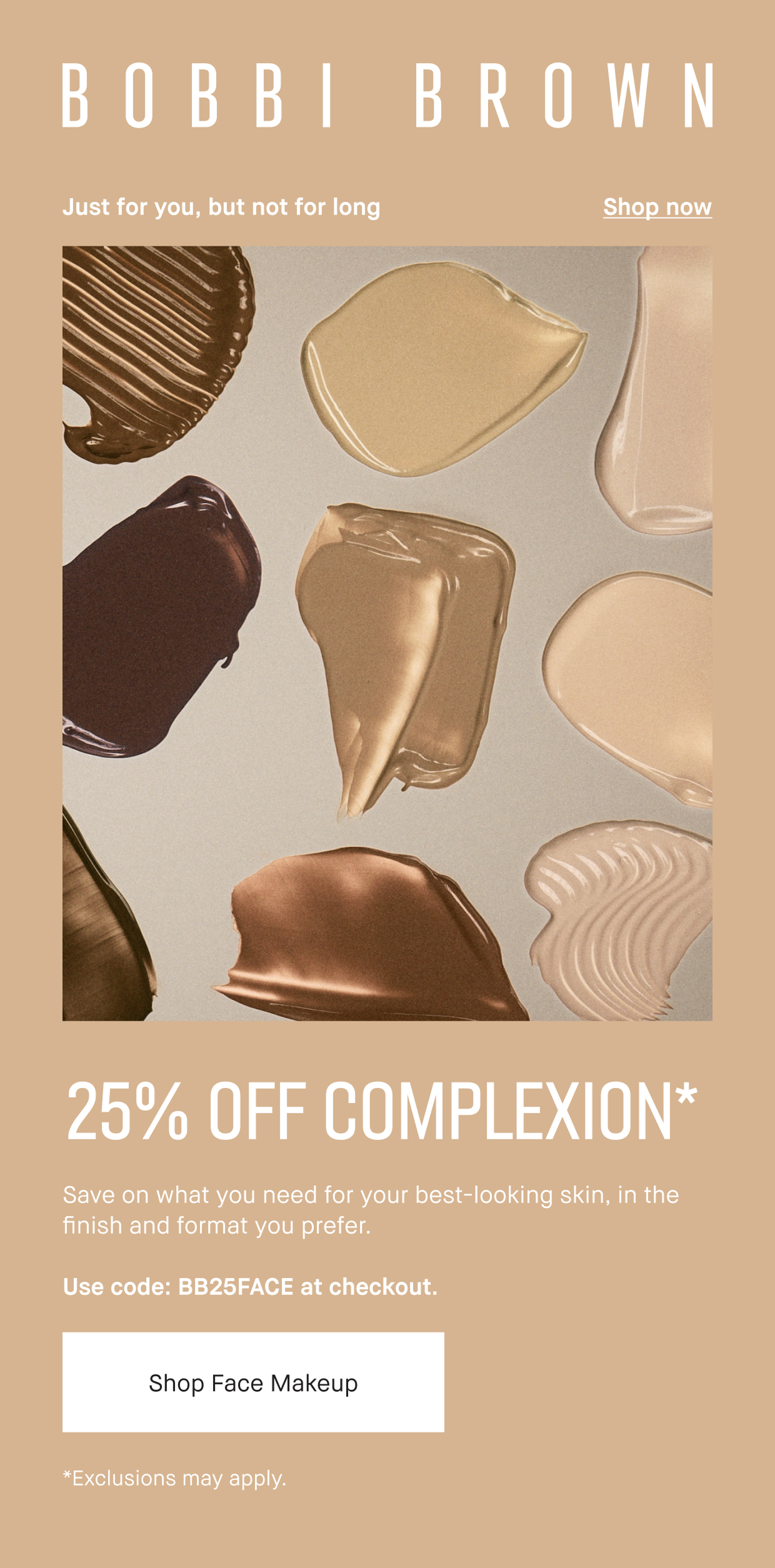 BOBI BROWN| Just for you, but not for long Shop now | 25% OFF COMPLEXION* Save on what you need for your best-looking skin, in the finish and format you prefer. Use code: BB25FACE at checkout. | Shop face Makeup | Exclusions may apply.