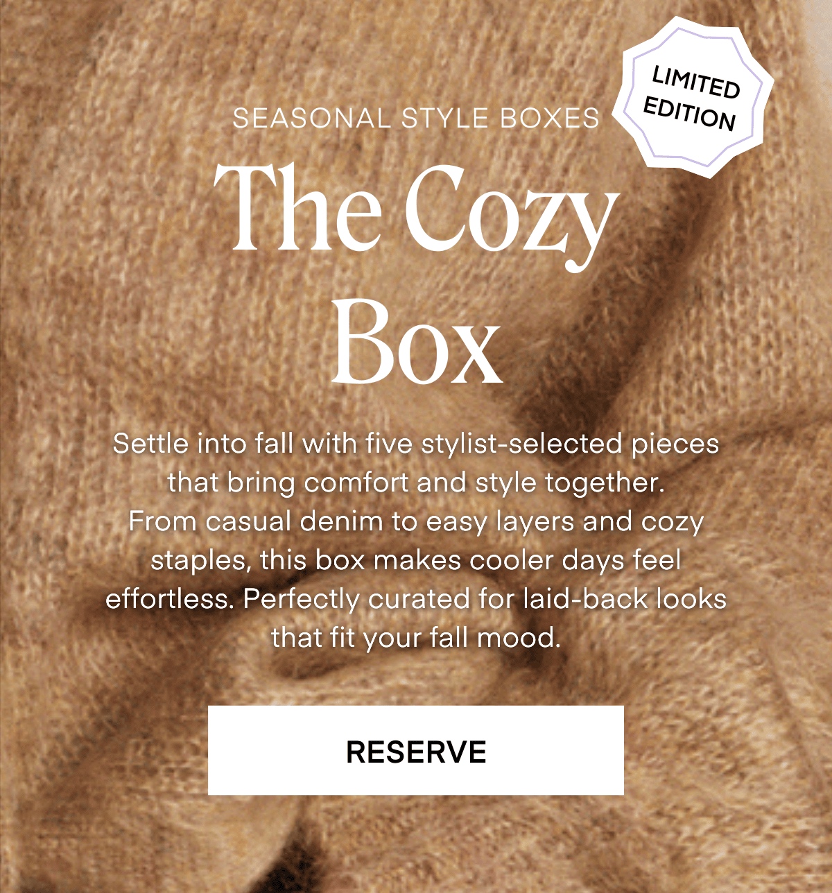 ALWAYS FREE SHIPPING + RETURNS
LIMITED EDITION
SEASONAL STYLE BOXES
The Shades of the Season Box
Fall 2025 is all about mood-driven style— and it starts with color.
This limited-edition box lets you choose your seasonal tone, then we curate styles that complement it pertectly.
Whether you're drawn to deep jewel tones, cozy earth hues, bold brights, or quiet luxe neutrals, this is fall style with your palette in mind.
SCHEDULE YOUR BOX
