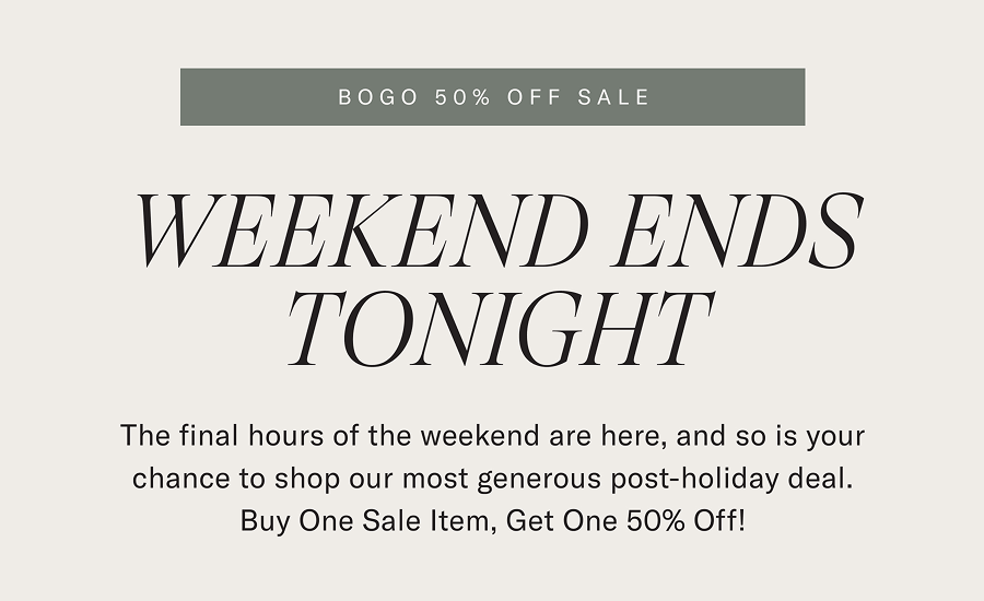 BOGO 50% Off Sale WEEKEND ENDS TONIGHT  The final hours of the weekend are here, and so is your chance to shop our most generous post-holiday deal. Buy One Sale Item, Get One 50% Off!