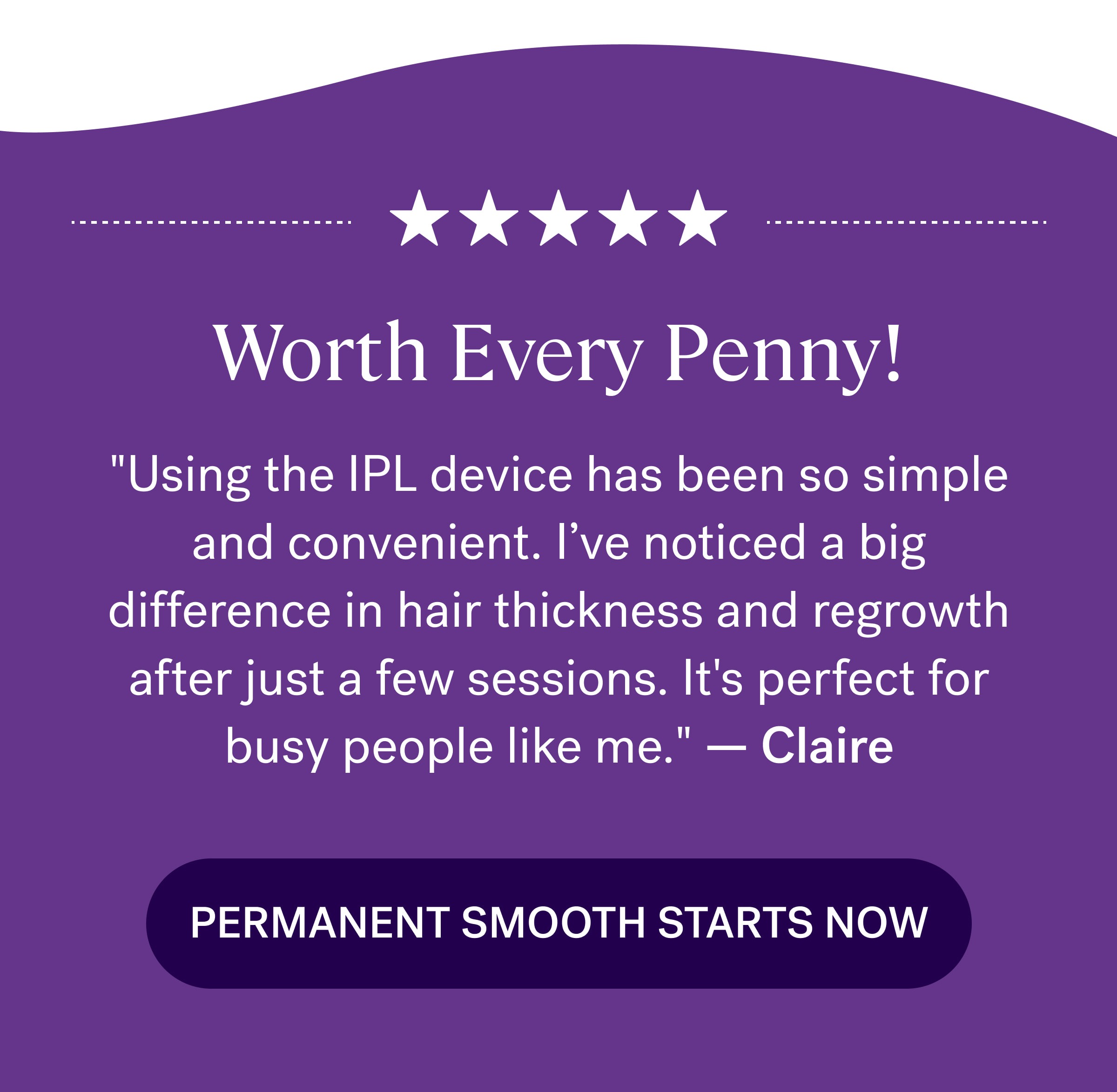 Worth Every Penny! "Using the IPL device has been so simple and convenient. I’ve noticed a big difference in hair thickness and regrowth after just a few sessions. It's perfect for busy people like me."&nbsp;—&nbsp;Claire Permanent Smooth Starts Now