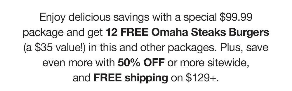 Enjoy delicious savings with a special $99.99 package and get 12 FREE Omaha Steaks Burgers (a $35 value!) in this and other packages. Plus, save even more with 50% OFF or more sitewide, and FREE shipping on $129+.