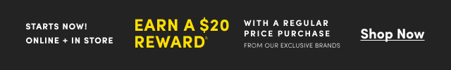 Starts Now! | Online + In Store | Earn a $20 Reward& With a Regular Price Purchase From Our Exclusive Brands | Shop Now >