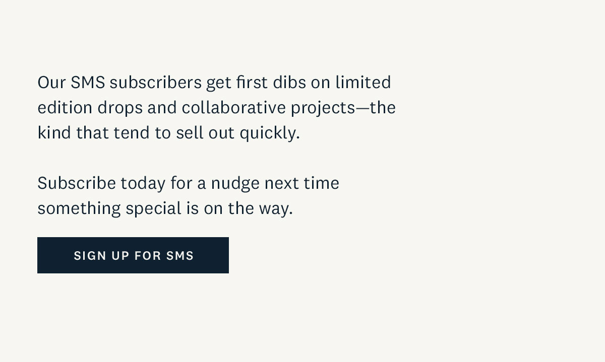 Our SMS subscribers get first dibs on limited edition drops and collaborative projects-the kind that tend to sell out quickly. Subscribe today for a nudge next time something special is on the way. Sign up for SMS. 