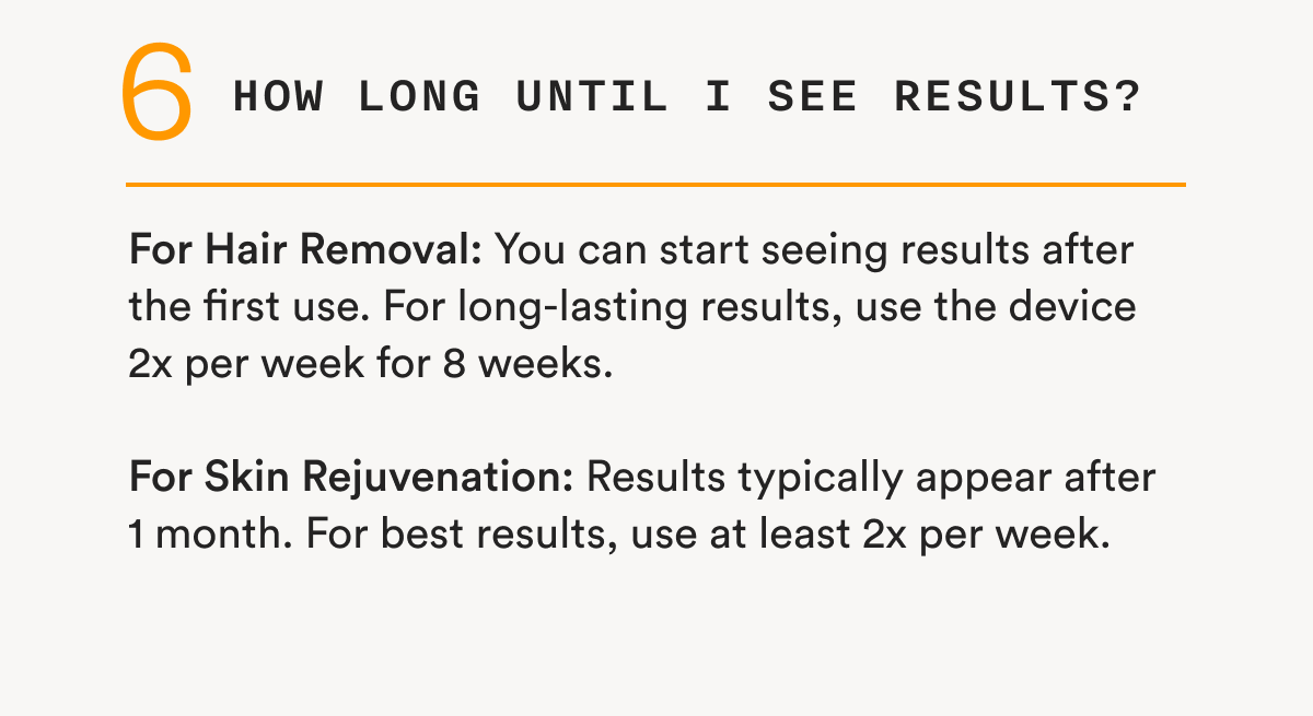 6 - How long until I see results? - For Hair Removal: You can start seeing results after the first use. For long-lasting results, use the device 2x per week for 8 weeks. - For Skin Rejuvenation: Results typically appear after 1 month. For best results, use at least 2x per week.