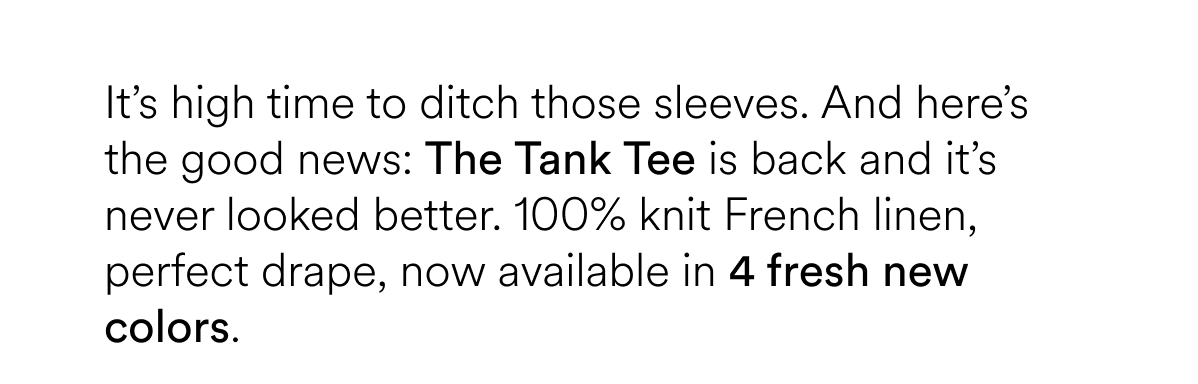 It’s high time to ditch those sleeves. And here’s the good news: The Tank Tee is back and it’s never looked better. 100% knit French linen, perfect drape, now available in 4 fresh new colors. 