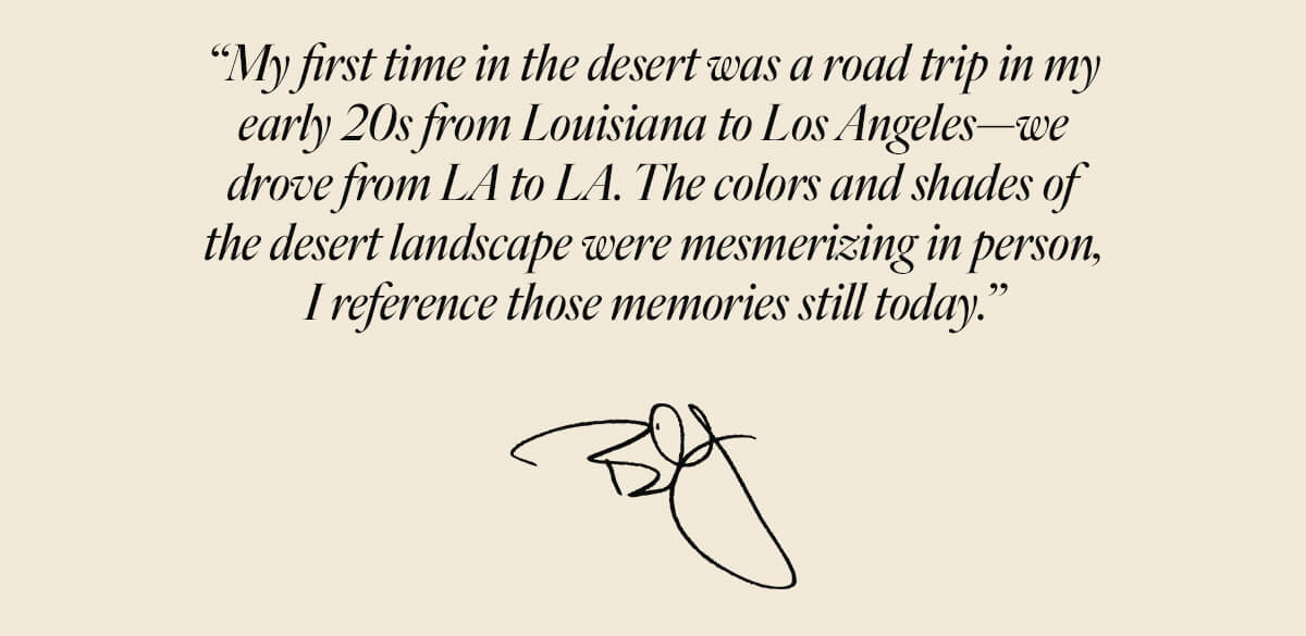 “My first time in the desert was a road trip in my early 20s from Louisiana to Los Angeles—we drove from LA to L.A. The colors and shades of the desert landscape were mesmerizing in person, I reference those memories still today.” — Billy