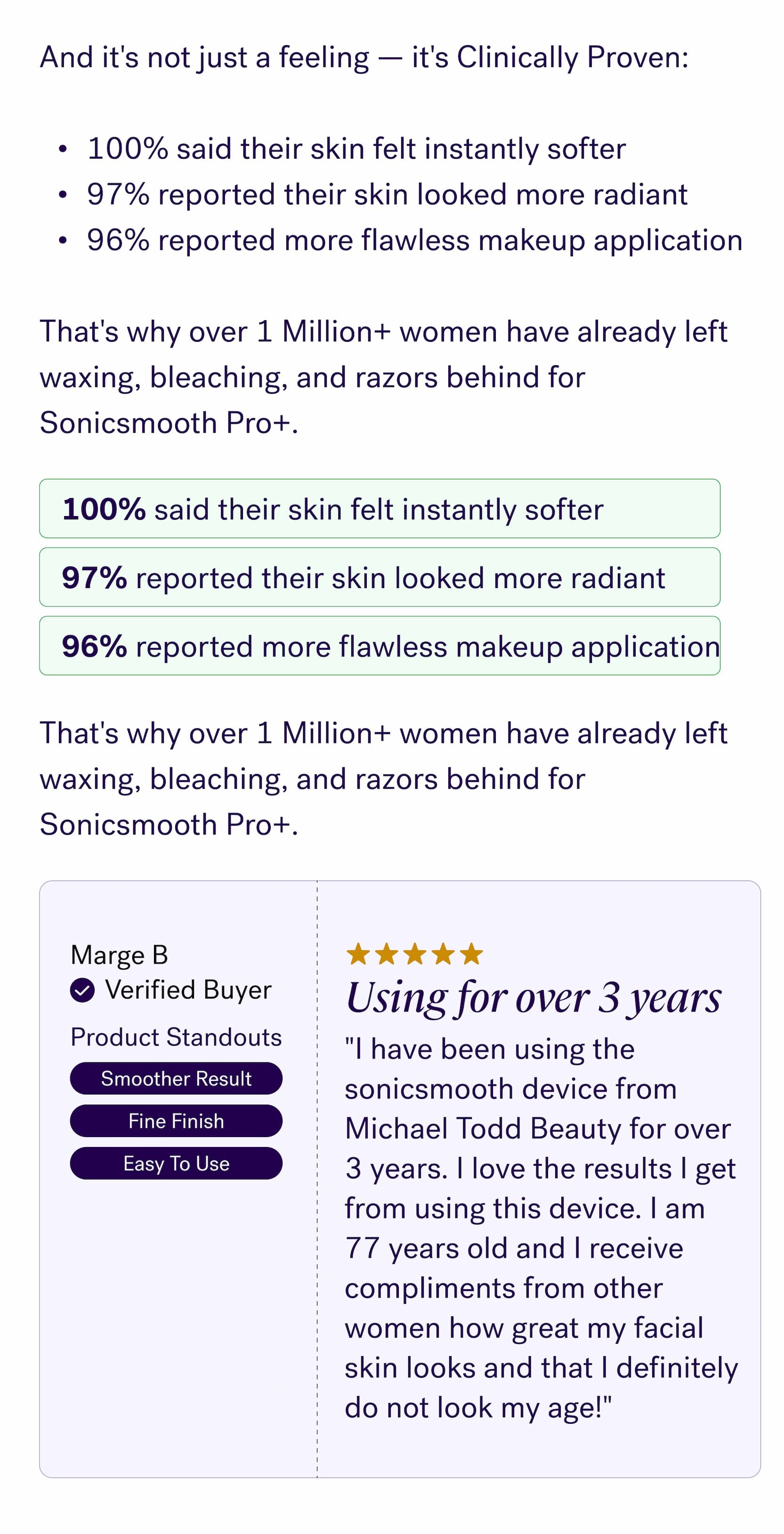 And it's not just a feeling — it's Clinically Proven: &nbsp; 100% said their skin felt instantly softer 97% reported their skin looked more radiant 96% reported more flawless makeup application &nbsp; That's why over&nbsp;1 Million+ women&nbsp;have already left waxing, bleaching, and razors behind for Sonicsmooth Pro+. 100% said their skin felt instantly softer 97% reported their skin looked more radiant 96% reported more flawless makeup application That's why over&nbsp;1 Million+ women&nbsp;have already left waxing, bleaching, and razors behind for Sonicsmooth Pro+. Marge B Verified Buyer Using for over 3 years Product Standouts "I have been using the sonicsmooth device from Michael Todd Beauty for over 3 years. I love the results I get from using this device. I am 77 years old and I receive compliments from other women how great my facial skin looks and that I definitely do not look my age!" Smoother Result Easy To Use