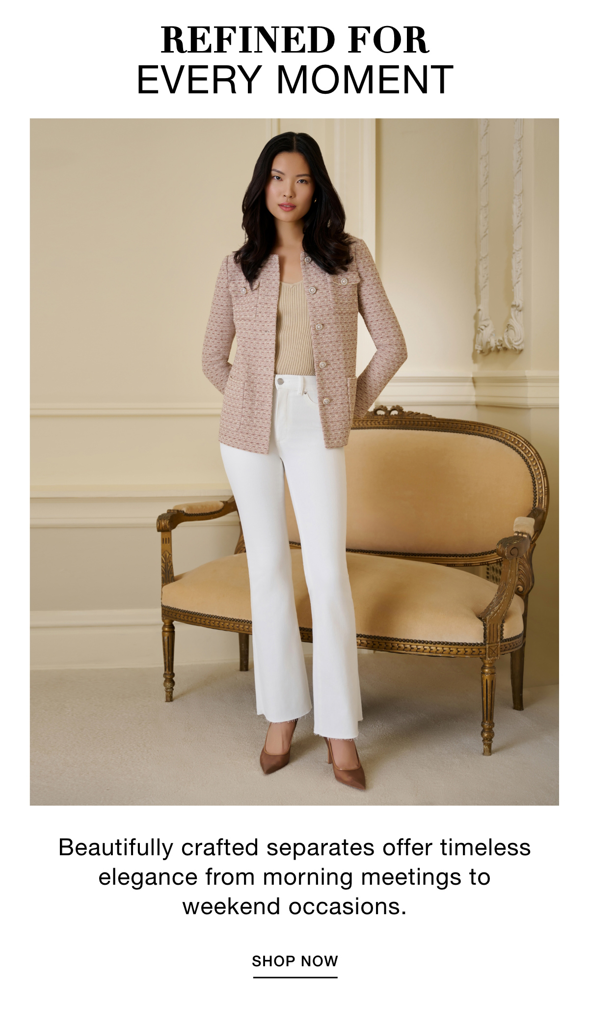 REFINED FOR EVERY MOMENT - Beautifully crafted separates offer timeless elegance from morning meetings to weekend occasions. SHOP NOW >>